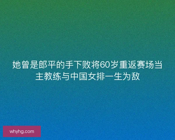 她曾是郎平的手下败将60岁重返赛场当主教练与中国女排一生为敌