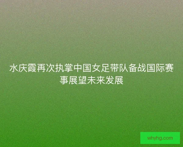 水庆霞再次执掌中国女足带队备战国际赛事展望未来发展 水庆霞再次执掌中国女足带队备战国际赛事展望未来发展