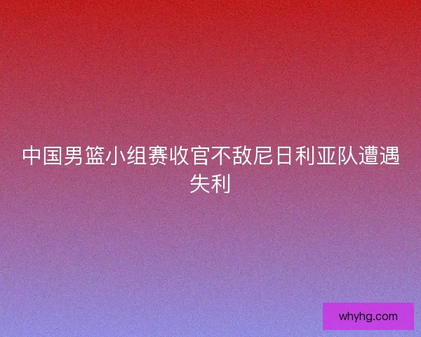 中国男篮小组赛收官不敌尼日利亚队遭遇失利