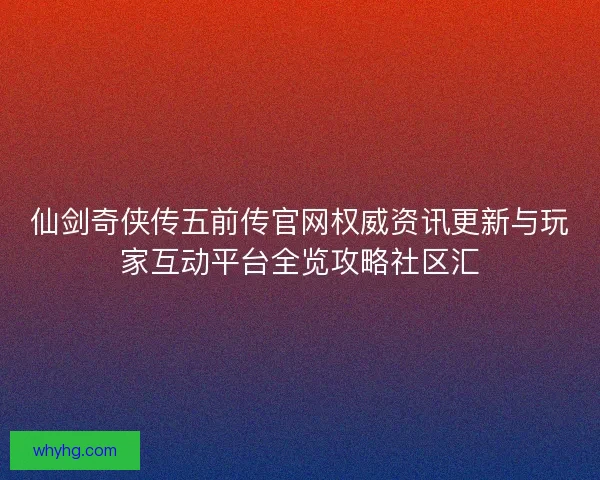 仙剑奇侠传五前传官网权威资讯更新与玩家互动平台全览攻略社区汇