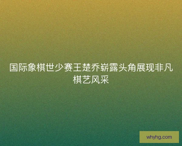 国际象棋世少赛王楚乔崭露头角展现非凡棋艺风采