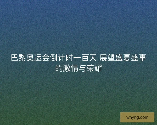 巴黎奥运会倒计时一百天 展望盛夏盛事的激情与荣耀