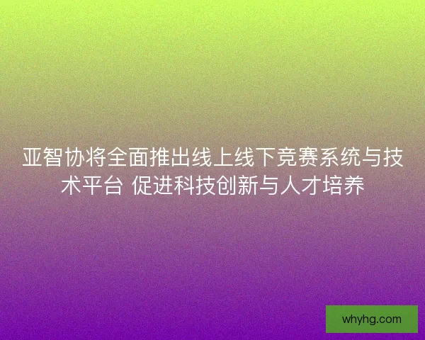 亚智协将全面推出线上线下竞赛系统与技术平台 促进科技创新与人才培养