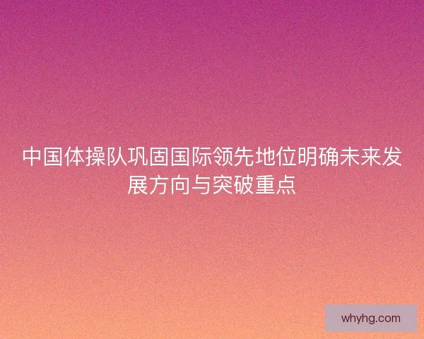 中国体操队巩固国际领先地位明确未来发展方向与突破重点