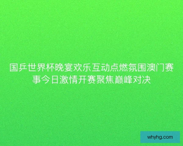 国乒世界杯晚宴欢乐互动点燃氛围澳门赛事今日激情开赛聚焦巅峰对决 国乒世界杯晚宴欢乐互动点燃氛围澳门赛事今日激情开赛聚焦巅峰对决